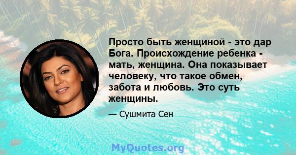 Просто быть женщиной - это дар Бога. Происхождение ребенка - мать, женщина. Она показывает человеку, что такое обмен, забота и любовь. Это суть женщины.