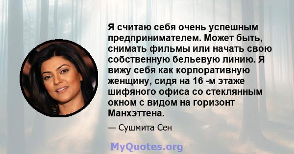 Я считаю себя очень успешным предпринимателем. Может быть, снимать фильмы или начать свою собственную бельевую линию. Я вижу себя как корпоративную женщину, сидя на 16 -м этаже шифяного офиса со стеклянным окном с видом 