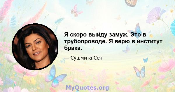 Я скоро выйду замуж. Это в трубопроводе. Я верю в институт брака.