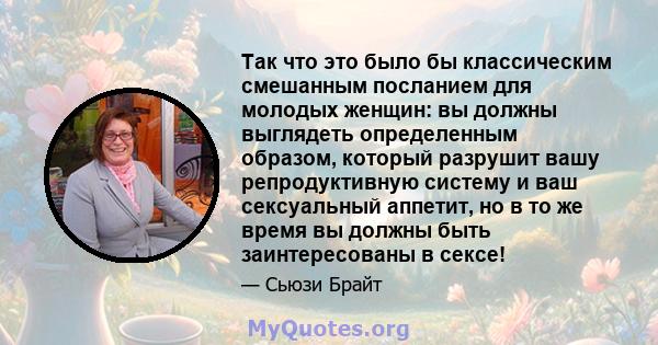 Так что это было бы классическим смешанным посланием для молодых женщин: вы должны выглядеть определенным образом, который разрушит вашу репродуктивную систему и ваш сексуальный аппетит, но в то же время вы должны быть