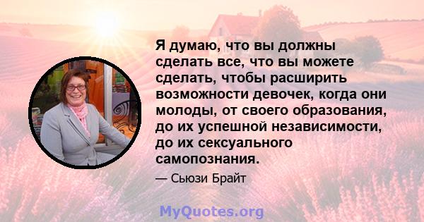 Я думаю, что вы должны сделать все, что вы можете сделать, чтобы расширить возможности девочек, когда они молоды, от своего образования, до их успешной независимости, до их сексуального самопознания.