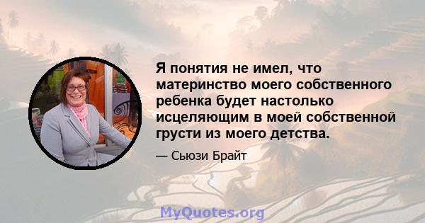 Я понятия не имел, что материнство моего собственного ребенка будет настолько исцеляющим в моей собственной грусти из моего детства.