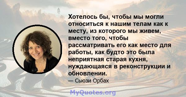 Хотелось бы, чтобы мы могли относиться к нашим телам как к месту, из которого мы живем, вместо того, чтобы рассматривать его как место для работы, как будто это была неприятная старая кухня, нуждающаяся в реконструкции