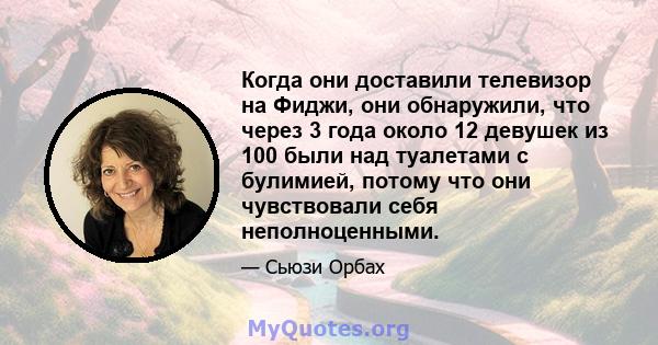 Когда они доставили телевизор на Фиджи, они обнаружили, что через 3 года около 12 девушек из 100 были над туалетами с булимией, потому что они чувствовали себя неполноценными.