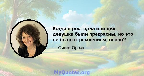 Когда я рос, одна или две девушки были прекрасны, но это не было стремлением, верно?