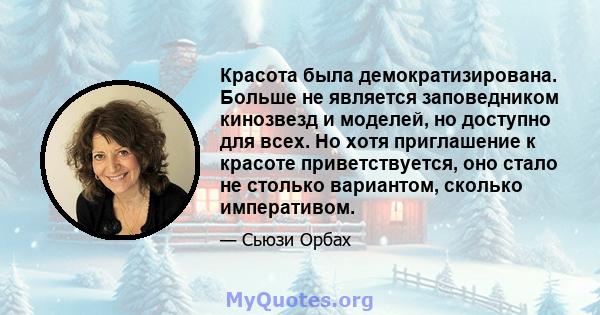 Красота была демократизирована. Больше не является заповедником кинозвезд и моделей, но доступно для всех. Но хотя приглашение к красоте приветствуется, оно стало не столько вариантом, сколько императивом.