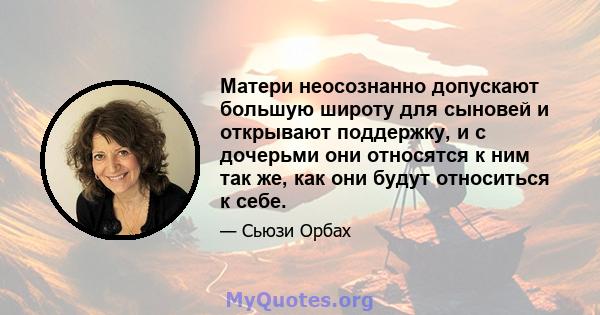 Матери неосознанно допускают большую широту для сыновей и открывают поддержку, и с дочерьми они относятся к ним так же, как они будут относиться к себе.