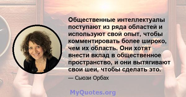 Общественные интеллектуалы поступают из ряда областей и используют свой опыт, чтобы комментировать более широко, чем их область. Они хотят внести вклад в общественное пространство, и они вытягивают свои шеи, чтобы