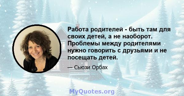 Работа родителей - быть там для своих детей, а не наоборот. Проблемы между родителями нужно говорить с друзьями и не посещать детей.