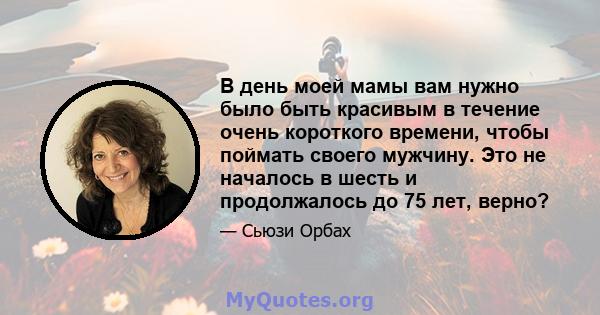 В день моей мамы вам нужно было быть красивым в течение очень короткого времени, чтобы поймать своего мужчину. Это не началось в шесть и продолжалось до 75 лет, верно?