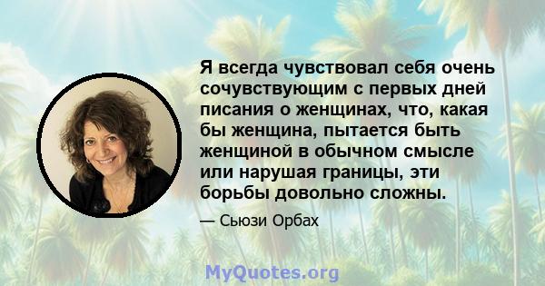 Я всегда чувствовал себя очень сочувствующим с первых дней писания о женщинах, что, какая бы женщина, пытается быть женщиной в обычном смысле или нарушая границы, эти борьбы довольно сложны.