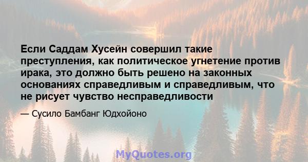 Если Саддам Хусейн совершил такие преступления, как политическое угнетение против ирака, это должно быть решено на законных основаниях справедливым и справедливым, что не рисует чувство несправедливости