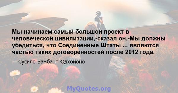 Мы начинаем самый большой проект в человеческой цивилизации,-сказал он.-Мы должны убедиться, что Соединенные Штаты ... являются частью таких договоренностей после 2012 года.