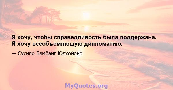 Я хочу, чтобы справедливость была поддержана. Я хочу всеобъемлющую дипломатию.