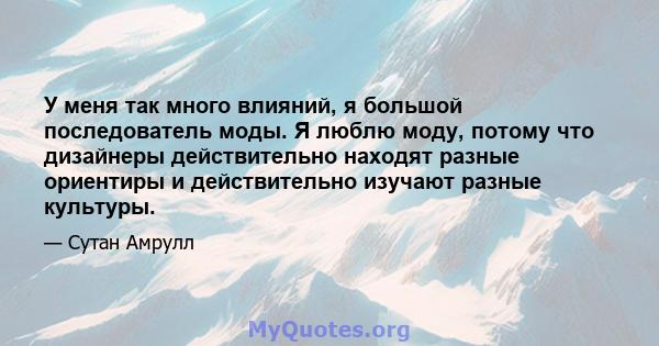 У меня так много влияний, я большой последователь моды. Я люблю моду, потому что дизайнеры действительно находят разные ориентиры и действительно изучают разные культуры.