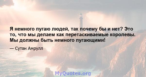 Я немного пугаю людей, так почему бы и нет? Это то, что мы делаем как перетаскиваемые королевы. Мы должны быть немного пугающими!