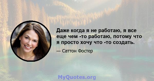 Даже когда я не работаю, я все еще чем -то работаю, потому что я просто хочу что -то создать.