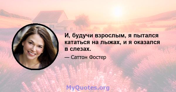 И, будучи взрослым, я пытался кататься на лыжах, и я оказался в слезах.