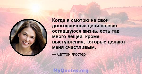 Когда я смотрю на свои долгосрочные цели на всю оставшуюся жизнь, есть так много вещей, кроме выступления, которые делают меня счастливым.