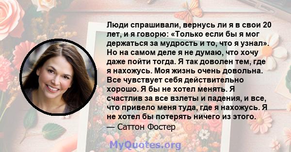 Люди спрашивали, вернусь ли я в свои 20 лет, и я говорю: «Только если бы я мог держаться за мудрость и то, что я узнал». Но на самом деле я не думаю, что хочу даже пойти тогда. Я так доволен тем, где я нахожусь. Моя