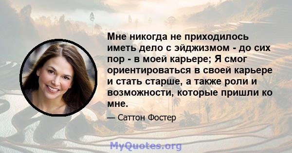 Мне никогда не приходилось иметь дело с эйджизмом - до сих пор - в моей карьере; Я смог ориентироваться в своей карьере и стать старше, а также роли и возможности, которые пришли ко мне.