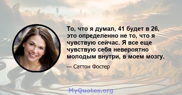 То, что я думал, 41 будет в 26, это определенно не то, что я чувствую сейчас. Я все еще чувствую себя невероятно молодым внутри, в моем мозгу.