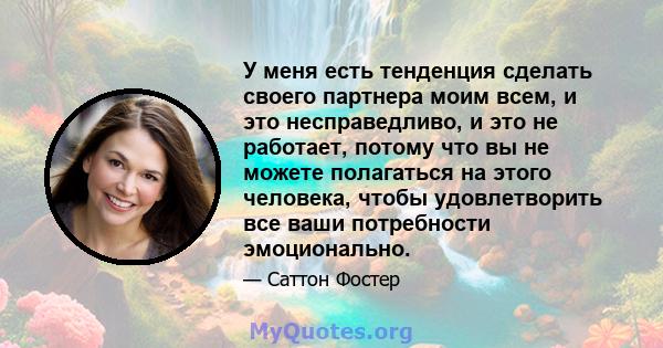 У меня есть тенденция сделать своего партнера моим всем, и это несправедливо, и это не работает, потому что вы не можете полагаться на этого человека, чтобы удовлетворить все ваши потребности эмоционально.