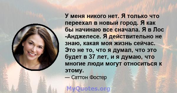 У меня никого нет. Я только что переехал в новый город. Я как бы начинаю все сначала. Я в Лос -Анджелесе. Я действительно не знаю, какая моя жизнь сейчас. Это не то, что я думал, что это будет в 37 лет, и я думаю, что