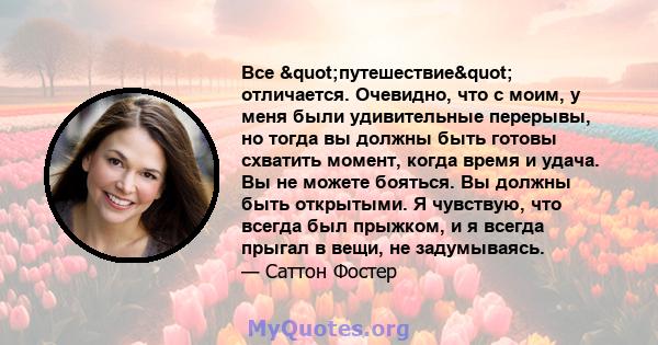 Все "путешествие" отличается. Очевидно, что с моим, у меня были удивительные перерывы, но тогда вы должны быть готовы схватить момент, когда время и удача. Вы не можете бояться. Вы должны быть открытыми. Я