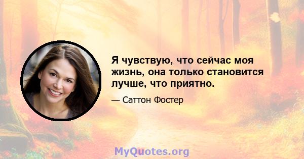 Я чувствую, что сейчас моя жизнь, она только становится лучше, что приятно.