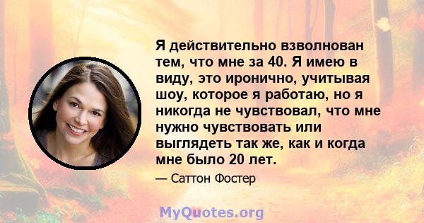 Я действительно взволнован тем, что мне за 40. Я имею в виду, это иронично, учитывая шоу, которое я работаю, но я никогда не чувствовал, что мне нужно чувствовать или выглядеть так же, как и когда мне было 20 лет.