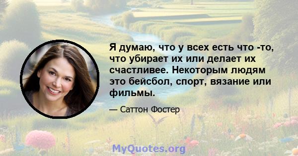 Я думаю, что у всех есть что -то, что убирает их или делает их счастливее. Некоторым людям это бейсбол, спорт, вязание или фильмы.