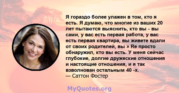 Я гораздо более улажен в том, кто я есть. Я думаю, что многие из ваших 20 лет пытаются выяснить, кто вы - вы сами, у вас есть первая работа, у вас есть первая квартира, вы живете вдали от своих родителей, вы » Re просто 