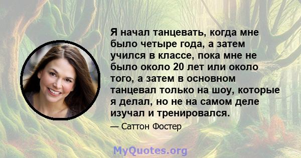 Я начал танцевать, когда мне было четыре года, а затем учился в классе, пока мне не было около 20 лет или около того, а затем в основном танцевал только на шоу, которые я делал, но не на самом деле изучал и тренировался.