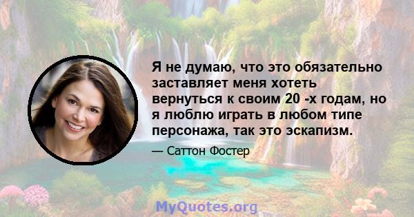 Я не думаю, что это обязательно заставляет меня хотеть вернуться к своим 20 -х годам, но я люблю играть в любом типе персонажа, так это эскапизм.