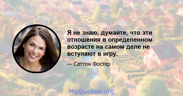 Я не знаю, думайте, что эти отношения в определенном возрасте на самом деле не вступают в игру.