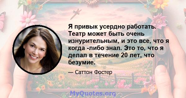 Я привык усердно работать. Театр может быть очень изнурительным, и это все, что я когда -либо знал. Это то, что я делал в течение 20 лет, что безумие.