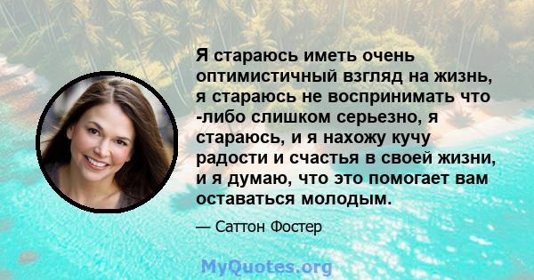 Я стараюсь иметь очень оптимистичный взгляд на жизнь, я стараюсь не воспринимать что -либо слишком серьезно, я стараюсь, и я нахожу кучу радости и счастья в своей жизни, и я думаю, что это помогает вам оставаться