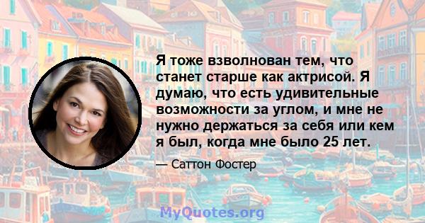 Я тоже взволнован тем, что станет старше как актрисой. Я думаю, что есть удивительные возможности за углом, и мне не нужно держаться за себя или кем я был, когда мне было 25 лет.