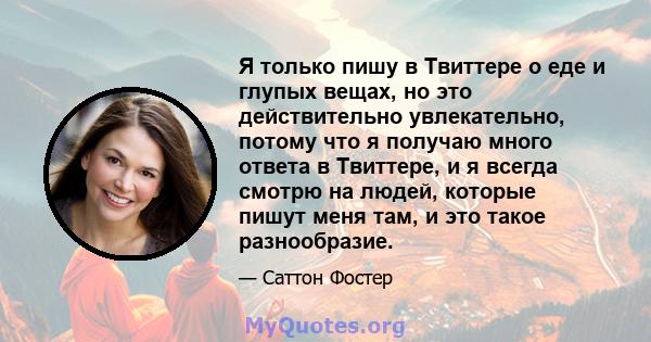 Я только пишу в Твиттере о еде и глупых вещах, но это действительно увлекательно, потому что я получаю много ответа в Твиттере, и я всегда смотрю на людей, которые пишут меня там, и это такое разнообразие.