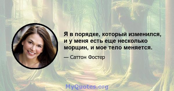 Я в порядке, который изменился, и у меня есть еще несколько морщин, и мое тело меняется.