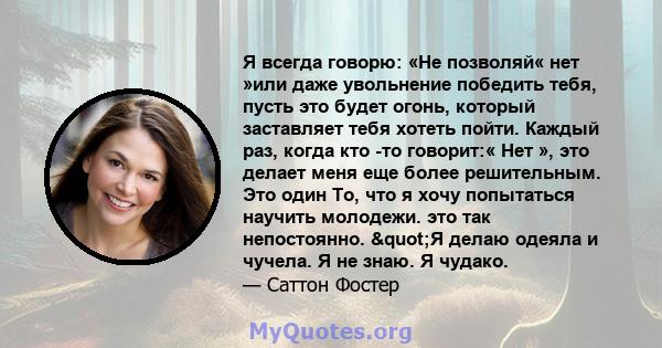 Я всегда говорю: «Не позволяй« нет »или даже увольнение победить тебя, пусть это будет огонь, который заставляет тебя хотеть пойти. Каждый раз, когда кто -то говорит:« Нет », это делает меня еще более решительным. Это