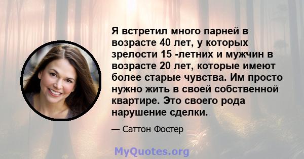 Я встретил много парней в возрасте 40 лет, у которых зрелости 15 -летних и мужчин в возрасте 20 лет, которые имеют более старые чувства. Им просто нужно жить в своей собственной квартире. Это своего рода нарушение