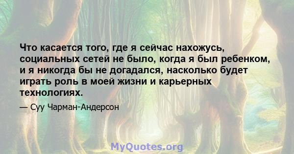 Что касается того, где я сейчас нахожусь, социальных сетей не было, когда я был ребенком, и я никогда бы не догадался, насколько будет играть роль в моей жизни и карьерных технологиях.