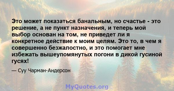 Это может показаться банальным, но счастье - это решение, а не пункт назначения, и теперь мой выбор основан на том, не приведет ли я конкретное действие к моим целям. Это то, в чем я совершенно безжалостно, и это