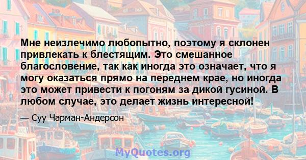 Мне неизлечимо любопытно, поэтому я склонен привлекать к блестящим. Это смешанное благословение, так как иногда это означает, что я могу оказаться прямо на переднем крае, но иногда это может привести к погоням за дикой