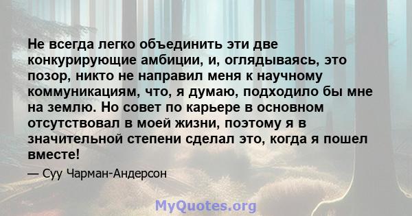 Не всегда легко объединить эти две конкурирующие амбиции, и, оглядываясь, это позор, никто не направил меня к научному коммуникациям, что, я думаю, подходило бы мне на землю. Но совет по карьере в основном отсутствовал