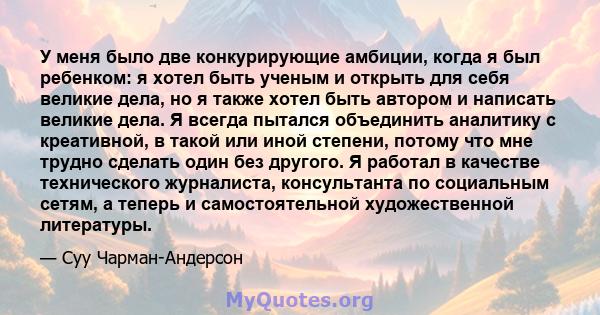 У меня было две конкурирующие амбиции, когда я был ребенком: я хотел быть ученым и открыть для себя великие дела, но я также хотел быть автором и написать великие дела. Я всегда пытался объединить аналитику с