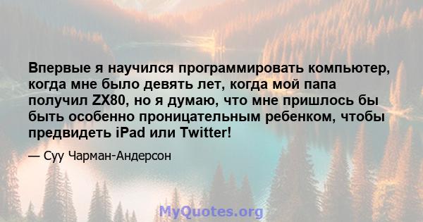 Впервые я научился программировать компьютер, когда мне было девять лет, когда мой папа получил ZX80, но я думаю, что мне пришлось бы быть особенно проницательным ребенком, чтобы предвидеть iPad или Twitter!