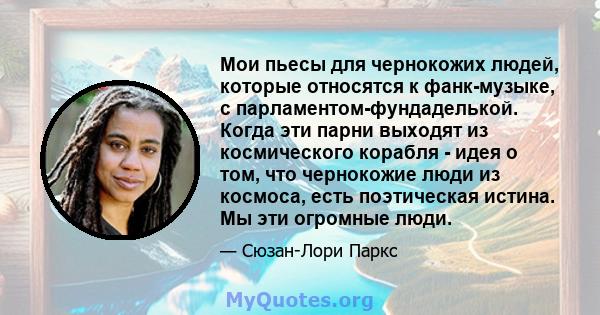 Мои пьесы для чернокожих людей, которые относятся к фанк-музыке, с парламентом-фундаделькой. Когда эти парни выходят из космического корабля - идея о том, что чернокожие люди из космоса, есть поэтическая истина. Мы эти